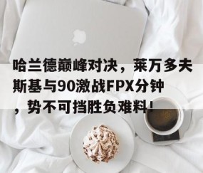 九游体育-关于哈兰德巅峰对决，莱万多夫斯基与90激战FPX分钟，势不可挡胜负难料！的信息