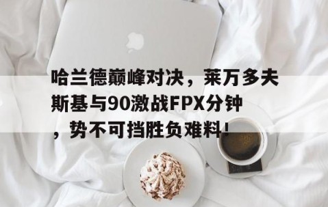 九游体育-关于哈兰德巅峰对决，莱万多夫斯基与90激战FPX分钟，势不可挡胜负难料！的信息